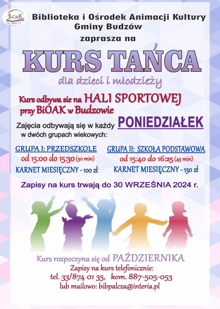 Biblioteka i Ośrodek Animacji Kultury Gminy Budzów zaprasza na Kurs Tańca dla dzieci i młodzieży. Kurs odbywa się na HALI SPORTOWEJ przy BiOAK w Budzowie. Zajęcia odbywają się w każdy PONIEDZIAŁEK w dwóch grupach wiekowych: GRUPA I PRZEDSZKOLE od 15:00 do 15:30 ( 30 min.) KARNET MIESIĘCZNY  - 100 zł. GRUPA II: SZKOŁA PODSTAWOWA od 15:40 do 16:25 (45 min.) KARNET MIESIĘCZNY – 130 zł. Zapisy na kurs trwają do 30 września 2024r. Kurs rozpoczyna się od PAŹDZIERNIKA. Zapisy na kurs telefonicznie: te. 33/874 01 35, kom. 887-505-053 lub mailowo: bibpalcza@interia.pl