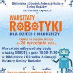 Biblioteka i Ośrodek Animacji Kultury Gminy Budzów serdecznie zaprasza na Warsztaty Robotyki dla dzieci i młodzieży. Zapisy na zajęcia trwają do 26 września 2024r. Warsztaty odbywać się będą w każdą sobotę o godz. 10.30-11.30 w Bibliotece i Ośrodku Animacji Kultury Gminy Budzów. Cena za zajęcia: 4 spotkania 140 zł. Zapisy pod numerem tel. 33/874 01 35, kom. 887 505 053 lub mailowo: bibpalcza@interia.pl. Zajęcia rozpoczynają się od października.