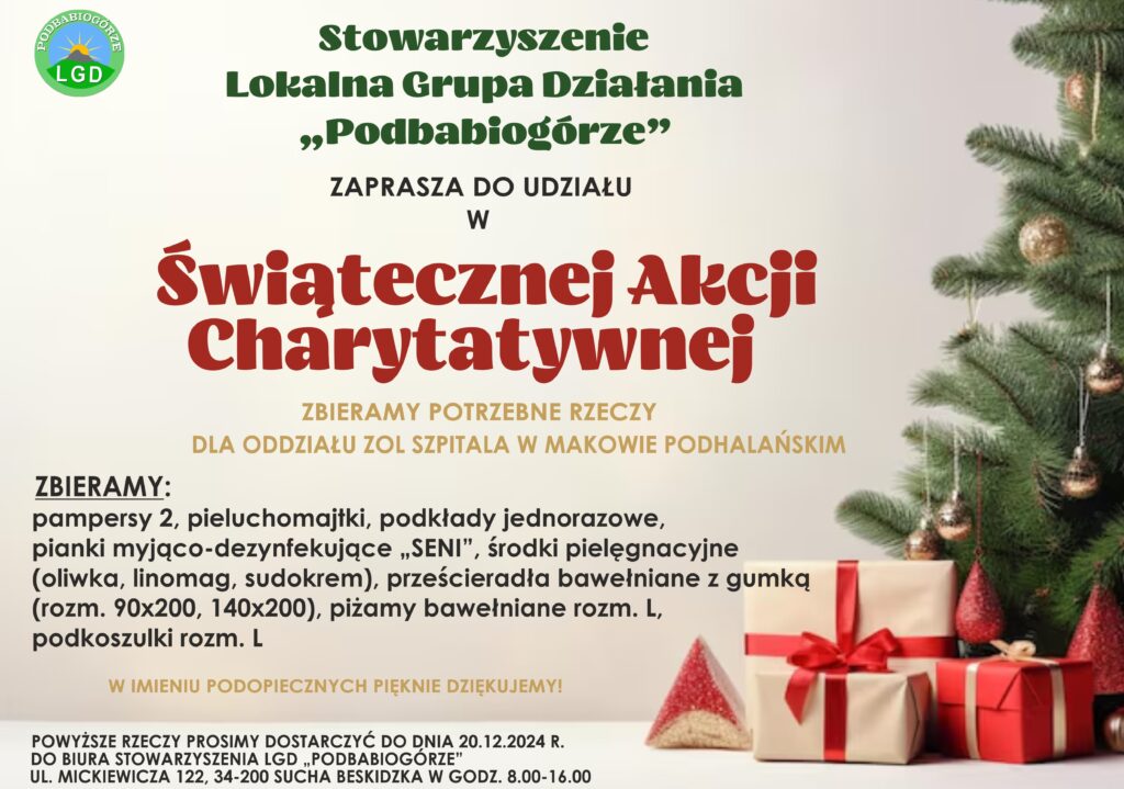 Stowarzyszenie Lokalna Grupa Działania „Podbabiogórze” zaprasza do udziału w Świątecznej Akcji Charytatywnej. Zabieramy potrzebne rzeczy dla oddziału ZOL Szpitala w Makowie Podhalańskim. Zbieramy: pampersy 2, pieluchomajtki, podkłady jednorazowe, pianki myjąco-dezynfekujące „SENI”, środki pielęgnacyjne (oliwka, linomag, sudokrem), prześcieradła bawełniane z gumką ( rozm. 90x200, 140x200), piżamy bawełniane rozm. L, podkoszulki rozm. L. W imieniu podopiecznych pięknie dziękujemy! Powyższe rzeczy prosimy dostarczać do dnia 20.12.2024r. do Biura Stowarzyszenia LGD  „Podbabiogórze”, ul. Mickiewicza 122, 34-200 Sucha Beskidzka w godz. 8.00-16.00.