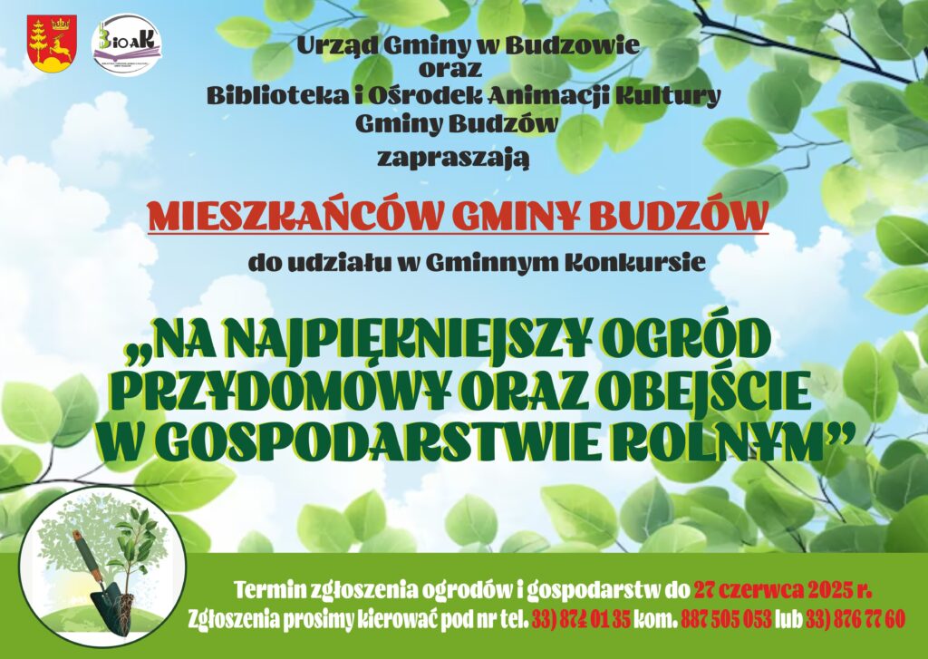 Urząd Gminy Budzów oraz Biblioteka i Ośrodek Animacji Kultury Gminy Budzów zapraszają Mieszkańców Gminy Budzów do udziału w Gminnym Konkursie „Na Najpiękniejszy Ogród Przydomowy oraz Obejście w Gospodarstwie Rolnym”. Termin zgłoszenia ogrodów i gospodarstwa do 27 czerwca 2025r. Zgłoszenia prosimy kierować pod nr tel. 33/874 0 135 kom. 887 505 053 lub 33/876 77 60.