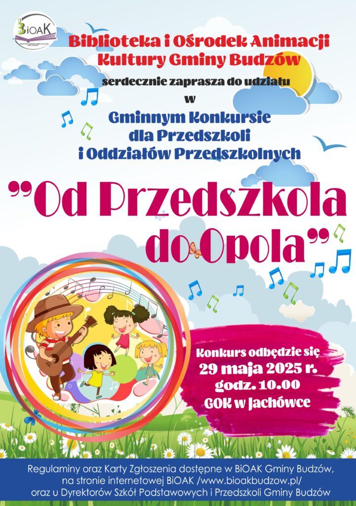 Biblioteka i Ośrodek Animacji Kultury Gminy Budzów serdecznie zaprasza do udziału w Gminnym Konkursie dla Przedszkoli i Oddziałów Przedszkolnych „Od Przedszkola do Opola”. Konkurs odbędzie się 29 maja 2025 r. godz. 10.00 GOK w Jachówce. Regulamin oraz Karty Zgłoszenia dostępne w BiOAK Gminy Budzów, na stronie internetowej BiOAK /www.bioakbudzów.pl/ oraz u Dyrektorów Szkół Podstawowych i Przedszkoli Gminy Budzów.