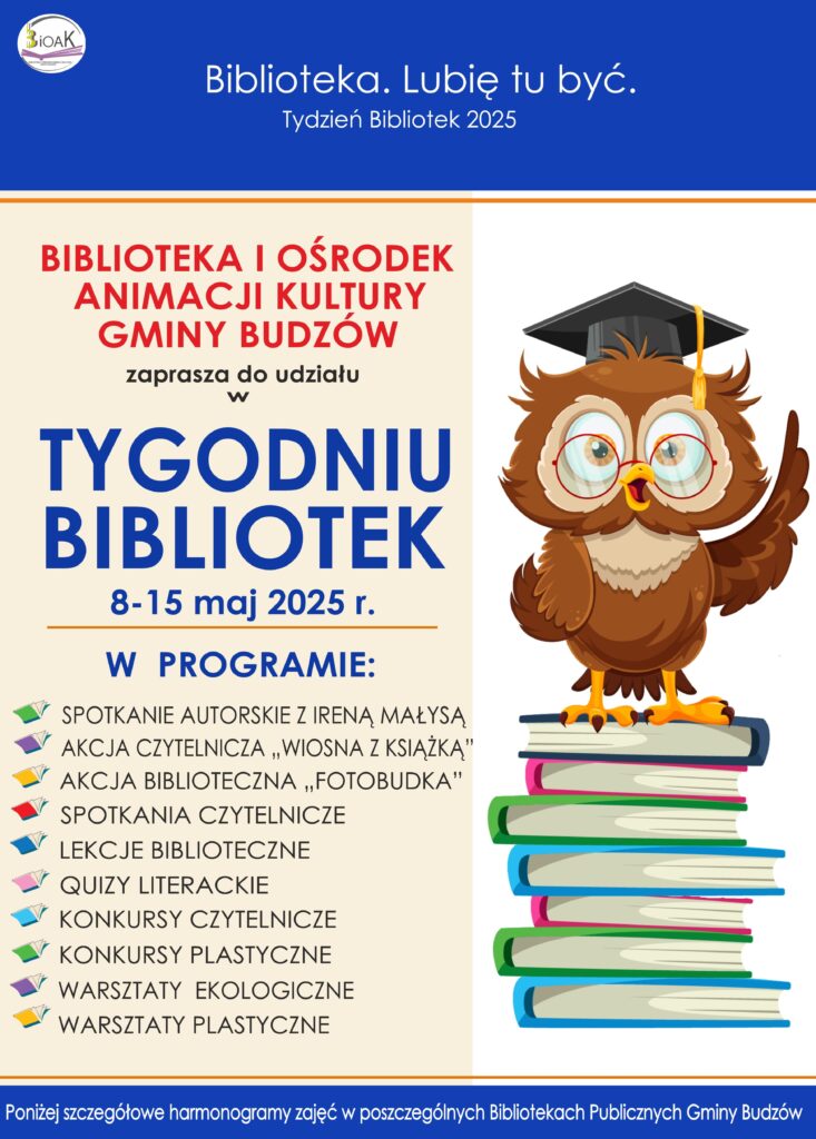 Biblioteka. Lubię tu być. Tydzień Bibliotek 2025. Biblioteka i Ośrodek Animacji Kultury Gminy Budzów zaprasza do udział w Tygodniu Bibliotek 8-15 maja 2025 r. W programie: spotkanie autorskie z Ireną Małysą, akcja czytelnicza „Wiosna z książką”, akcja biblioteczna „Fotobudka”, spotkania czytelnicze, lekcje biblioteczne, quizy literackie, konkursy czytelnicze, konkursy plastyczne, warsztaty ekologiczne, warsztaty plastyczne. Poniżej szczegółowy harmonogram zajęć w poszczególnych Bibliotekach Publicznych Gminy Budzów.