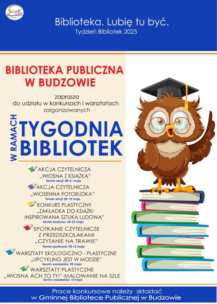 Biblioteka. Lubię tu być. Tydzień Bibliotek 2025. Gminna Biblioteka Publiczna w Budzowie zaprasza do udziału w konkursach i warsztatach zorganizowanych w ramach Tygodnia Bibliotek. Akcja czytelnicza „Wiosna z książką”, akcja czytelnicza „Wiosenna fotobudka”, konkurs plastyczny „Zakładka do książki inspirowana sztuką ludową”, spotkanie czytelnicze z przedszkolakami „Czytanie na trawie”, Warsztaty ekologiczno-plastyczne „Upcykling jest w modzie”, warsztaty plastyczne „Wiosna ach to Ty!”. Prace konkursowe należy składać w Gminnej Bibliotece Publicznej w Budzowie.