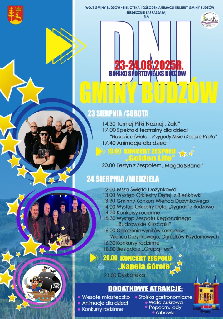 Wójt Gminy Budzów, Biblioteka i Ośrodek Animacji Kultury Gminy Budzów serdecznie zapraszają na Dni Gminy Budzów. Boisko Sportowe 23-24.08.2025r. LKS Budzów. 23 sierpnia / sobota: 14.30 Turniej Piłki Nożnej „Żaki”, 17.00 Spektakl teatralny dla dzieci „Na końcu świata… Przygody Misia i Kacpra Pirata”, 17.40 Animacje dla dzieci, 19.00 Koncert Zespołu „Golden Life”, 20.00 Festyn z Zespołem „Magda&Band”. 24 sierpnia / niedziela: 12.00 Msza Święta Dożynkowa, 13.00 Występ Orkiestry Dętej z Bieńkówki, 13.30 Gminny Konkurs Wieńca Dożynkowego, 14.00 Występ Orkiestry Dętej „Sygnał” z Budzowa, 14.30 Konkursy rodzinne, 15.30 Występ Zespołu Regionalnego „Budzowskie Kliszczaki”, 16.00 Ogłoszenie wyników konkursów: Wieńca Dożynkowego, Ogródków Przydomowych, 16.30 Konkursy rodzinne, 18.00 Biesiada z „Grupą Fest”, 20.00 Koncert Zespołu „Kapela Górole”, 21.00 Dyskoteka. Dodatkowe atrakcje: wesołe miasteczko, animacje dla dzieci, konkursy rodzinne, stoiska gastronomiczne, wata cukrowa, popcorn, lody, zabawki.