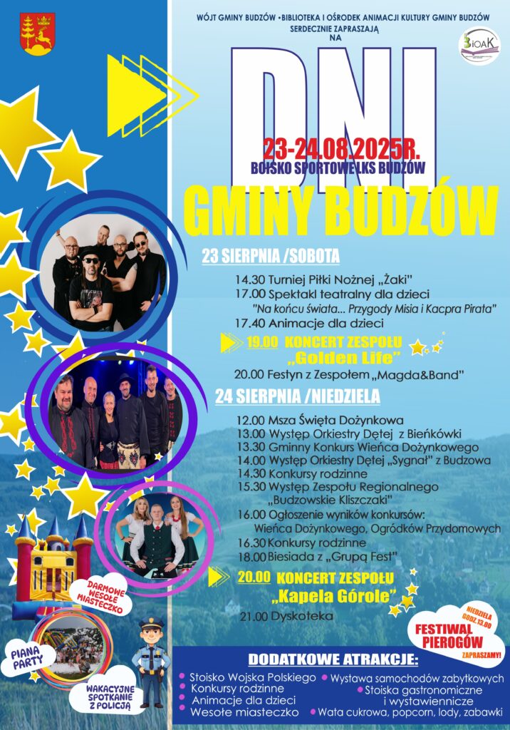 Wójt Gminy Budzów, Biblioteka i Ośrodek Animacji Kultury Gminy Budzów serdecznie zapraszają na Dni Gminy Budzów. Boisko Sportowe 23-24.08.2025r. LKS Budzów. 23 sierpnia / sobota: 14.30 Turniej Piłki Nożnej „Żaki”, 17.00 Spektakl teatralny dla dzieci „Na końcu świata… Przygody Misia i Kacpra Pirata”, 17.40 Animacje dla dzieci, 19.00 Koncert Zespołu „Golden Life”, 20.00 Festyn z Zespołem „Magda&Band”. 24 sierpnia / niedziela: 12.00 Msza Święta Dożynkowa, 13.00 Występ Orkiestry Dętej z Bieńkówki, 13.30 Gminny Konkurs Wieńca Dożynkowego, 14.00 Występ Orkiestry Dętej „Sygnał” z Budzowa, 14.30 Konkursy rodzinne, 15.30 Występ Zespołu Regionalnego „Budzowskie Kliszczaki”, 16.00 Ogłoszenie wyników konkursów: Wieńca Dożynkowego, Ogródków Przydomowych, 16.30 Konkursy rodzinne, 18.00 Biesiada z „Grupą Fest”, 20.00 Koncert Zespołu „Kapela Górole”, 21.00 Dyskoteka. Darmowe wesołe miasteczko. Piana Party. Wakacyjne spotkanie z Policją. Niedziela godz. 13.00 Festiwal Pierogów. Zapraszamy! Dodatkowe atrakcje: Stoisko Wojska Polskiego, konkursy rodzinne, animacje dla dzieci, wesołe miasteczko, wystawa samochodów zabytkowych, stoiska gastronomiczne i wystawiennicze, wata cukrowa, popcorn, lody, zabawki.