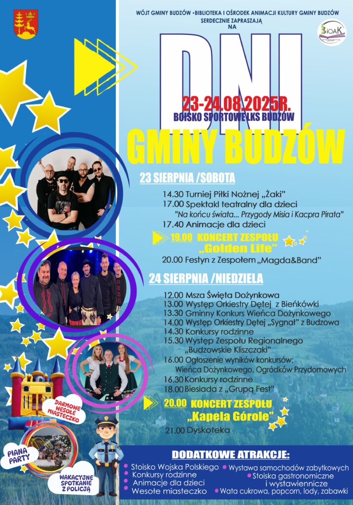Wójt Gminy Budzów, Biblioteka i Ośrodek Animacji Kultury Gminy Budzów serdecznie zapraszają na Dni Gminy Budzów. Boisko Sportowe 23-24.08.2025r. LKS Budzów. 23 sierpnia / sobota: 14.30 Turniej Piłki Nożnej „Żaki”, 17.00 Spektakl teatralny dla dzieci „Na końcu świata… Przygody Misia i Kacpra Pirata”, 17.40 Animacje dla dzieci, 19.00 Koncert Zespołu „Golden Life”, 20.00 Festyn z Zespołem „Magda&Band”. 24 sierpnia / niedziela: 12.00 Msza Święta Dożynkowa, 13.00 Występ Orkiestry Dętej z Bieńkówki, 13.30 Gminny Konkurs Wieńca Dożynkowego, 14.00 Występ Orkiestry Dętej „Sygnał” z Budzowa, 14.30 Konkursy rodzinne, 15.30 Występ Zespołu Regionalnego „Budzowskie Kliszczaki”, 16.00 Ogłoszenie wyników konkursów: Wieńca Dożynkowego, Ogródków Przydomowych, 16.30 Konkursy rodzinne, 18.00 Biesiada z „Grupą Fest”, 20.00 Koncert Zespołu „Kapela Górole”, 21.00 Dyskoteka. Darmowe wesołe miasteczko. Piana Party. Wakacyjne spotkanie z Policją. Dodatkowe atrakcje: Stoisko Wojska Polskiego, konkursy rodzinne, animacje dla dzieci, wesołe miasteczko, wystawa samochodów zabytkowych, stoiska gastronomiczne i wystawiennicze, wata cukrowa, popcorn, lody, zabawki.