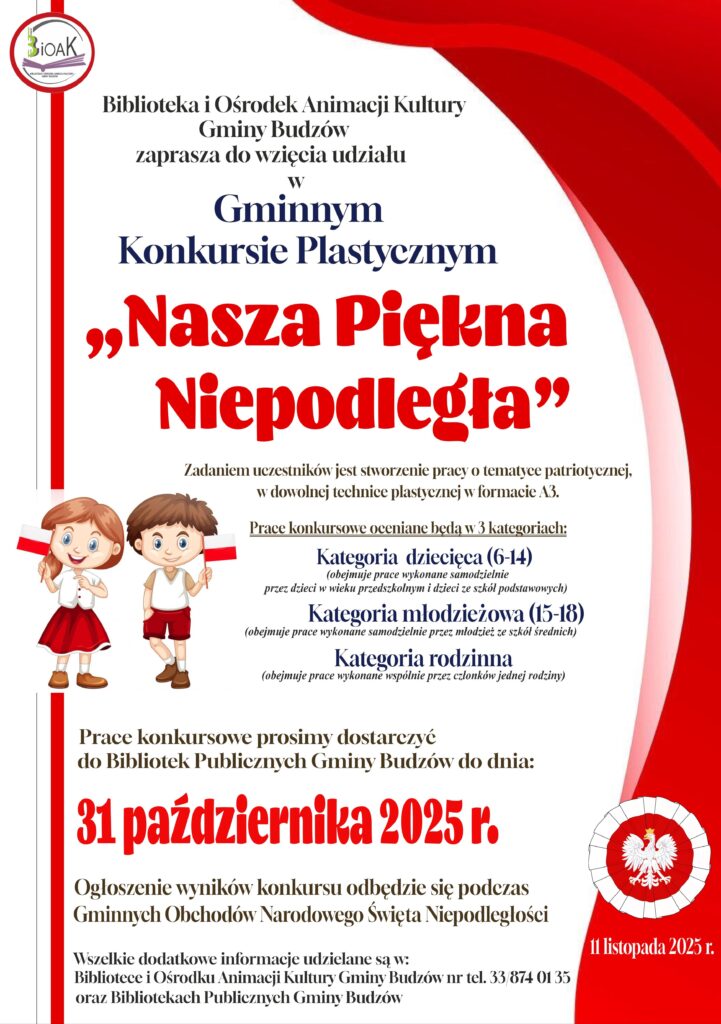 Biblioteka i Ośrodek Animacji Kultury Gminy Budzów zaprasza do wzięcia udziału w Gminnym Konkursie Plastycznym „Nasza Piękna Niepodległa”. Zadaniem uczestników jest stworzenie pracy o tematyce patriotycznej w dowolnej technice plastycznej w formacie A3. Prace konkursowe oceniane będą w 3 kategoriach. Prace konkursowe oceniane będą w 3 kategoriach: kategoria dziecięca (6-14) obejmuje prace wykonane samodzielnie przez dzieci w wieku przedszkolnym i dzieci ze szkół podstawowych. Kategoria młodzieżowa (15-18) obejmuje prace wykonane samodzielnie przez młodzież ze szkół średnich. Kategoria rodzinna. Obejmuje prace wykonane wspólnie przez członków jednej rodziny. Prace konkursowe prosimy dostarczyć do Bibliotek Publicznych Gminy Budzów do dnia: 31 października 2025 r. Ogłoszenie wyników konkursu odbędzie się podczas Gminnych Obchodów Narodowego Święta Niepodległości. Wszelkie dodatkowe informacje udzielane są w: Bibliotece i Ośrodku Animacji Kultury Gminy Budzów nr tel. 33/874 01 35 oraz Bibliotekach Publicznych Gminy Budzów.