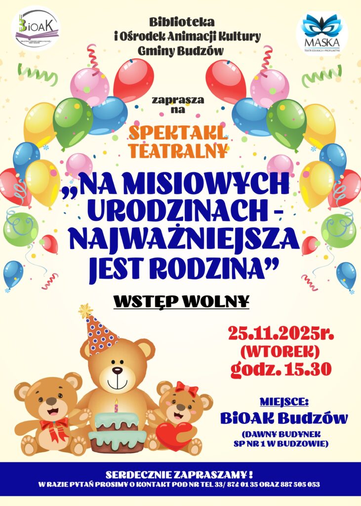 Biblioteka i Ośrodek Animacji Kultury Gminy Budzów zaprasza na spektakl teatralny „Na Misiowych urodzinach – najważniejsza jest rodzina”. Wstęp wolny. 25.11.2025 r. ( wtorek) godz. 15.30. Miejsce: BiOAK Budzów ( dawny budynek SP nr 1 w Budzowie). Serdecznie zapraszamy! W razie pytań prosimy o kontakt tel. 33/ 874 01 25 oraz 887 505 053