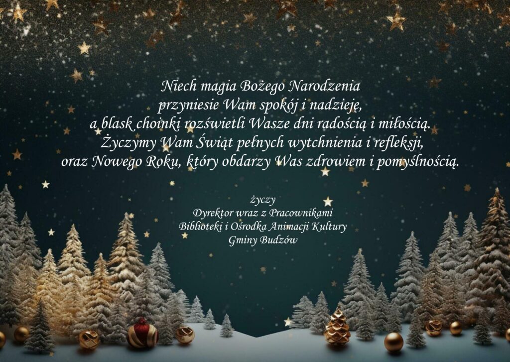 Niech magia Bożego Narodzenia 
przyniesie Wam spokój i nadzieję, 
a blask choinki rozświetli Wasze dni radością i miłością.
 Życzymy Wam Świąt pełnych wytchnienia i refleksji, 
oraz Nowego Roku, który obdarzy Was zdrowiem i pomyślnością. życzy 
Dyrektor wraz z Pracownikami 
Biblioteki i Ośrodka Animacji Kultury 
Gminy Budzów