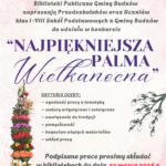 Biblioteki Publiczne Gminy Budzów zapraszają Przedszkolaków oraz Uczniów klas I-VIII Szkół Podstawowych z Gminy Budzów do udziału w konkursie „Najpiękniejsza Palma Wielkanocna”. Kryteria oceny: zgodność pracy z tematyką, walory artystyczne i estetyczne, nawiązanie do tradycji, pomysłowość, bogactwo użytych materiałów, wkład pracy. Podpisane prace prosimy składać w bibliotekach do dnia 23 marca 2026r. Szczegóły konkursu można uzyskać w Bibliotekach Gminy Budzów.