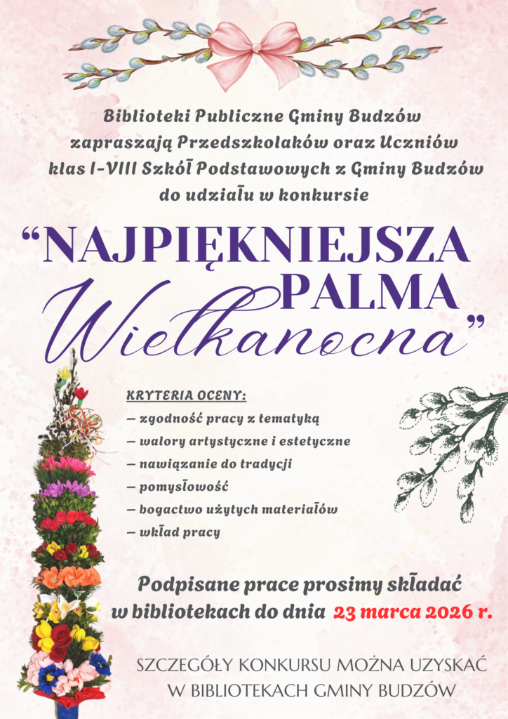 Biblioteki Publiczne Gminy Budzów zapraszają Przedszkolaków oraz Uczniów klas I-VIII Szkół Podstawowych z Gminy Budzów do udziału w konkursie „Najpiękniejsza Palma Wielkanocna”. Kryteria oceny: zgodność pracy z tematyką, walory artystyczne i estetyczne, nawiązanie do tradycji, pomysłowość, bogactwo użytych materiałów, wkład pracy. Podpisane prace prosimy składać w bibliotekach do dnia 23 marca 2026r. Szczegóły konkursu można uzyskać w Bibliotekach Gminy Budzów.