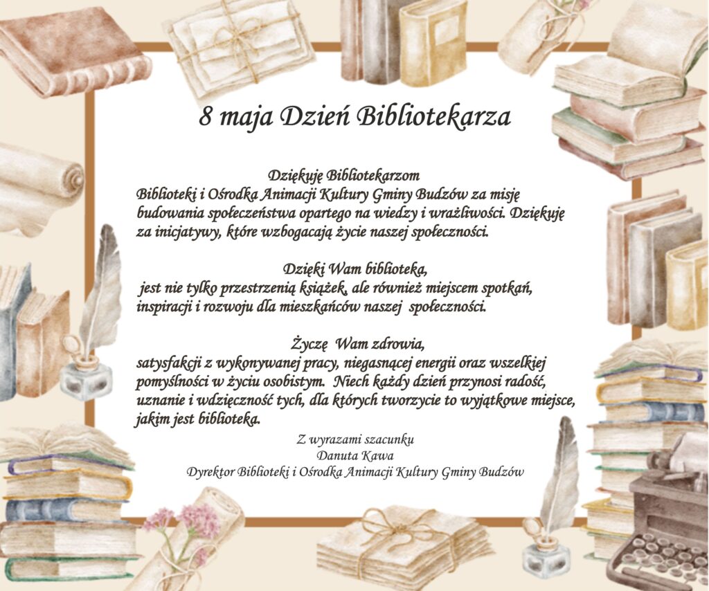 Dziękuję Bibliotekarzom Biblioteki i Ośrodka Animacji Kultury Gminy Budzów za misję budowania społeczeństwa opartego na wiedzy i wrażliwości. Dziękuję za inicjatywy, które wzbogacają życie naszej społeczności. Dzięki Wam biblioteka, jest nie tylko przestrzenią książek, ale również miejscem spotkań, inspiracji i rozwoju dla mieszkańców naszej  społeczności.  Życzę  Wam zdrowia, satysfakcji z wykonywanej pracy, niegasnącej energii oraz wszelkiej pomyślności w życiu osobistym.  Niech każdy dzień przynosi radość, uznanie i wdzięczność tych, dla których tworzycie to wyjątkowe miejsce, jakim jest biblioteka.