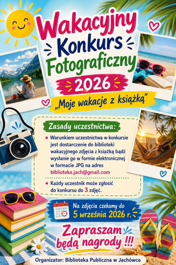 Wakacyjny konkurs fotograficzny 2026. „Moje wakacje z książką”. Zasady uczestnictwa: Warunkiem uczestnictwa w konkursie jest dostarczenie do biblioteki wakacyjnego zdjęcia z książką bądź wysłanie go w formie elektronicznej w formacie JPG na adres biblioteka.jach@gmail.com. Każdy uczestnik może zgłosić do konkursu do 3 zdjęć. Na zdjęcia czekamy do 5 września 2026 r. Zapraszamy będą nagrody!!! Organizator : Biblioteka publiczna w Jachówce