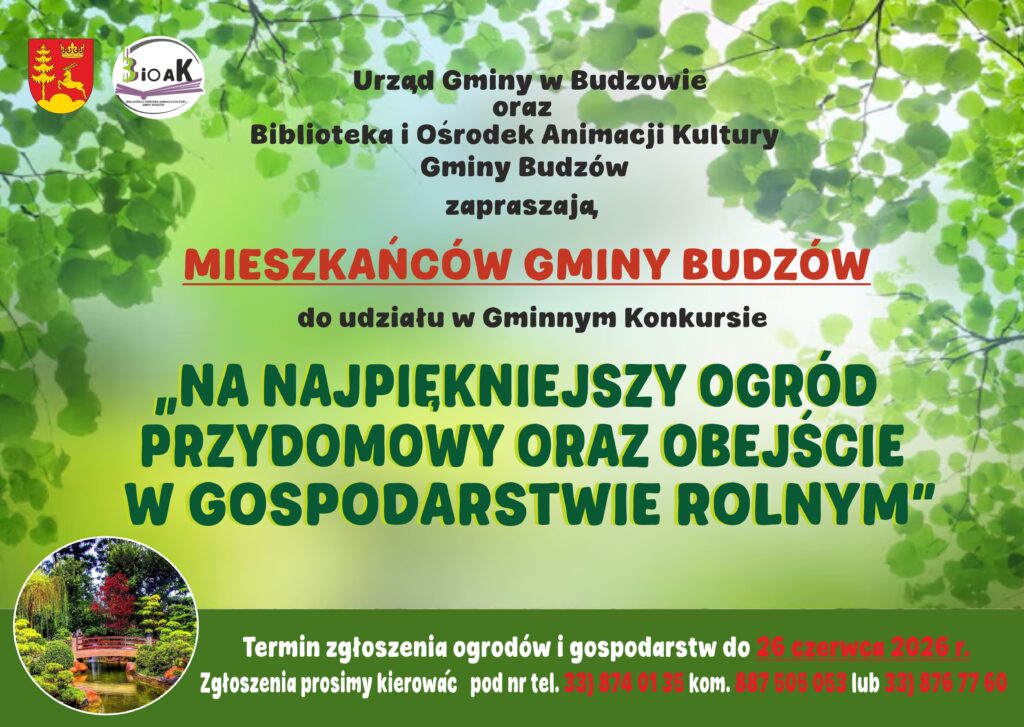 Urząd Gminy w Budzowie oraz Biblioteka i Ośrodek Animacji Kultury Gminy Budzów zapraszają mieszkańców gminy Budzów do udziału w Gminnym Konkursie na Najpiękniejszy Ogród Przydomowy oraz Obejście w Gospodarstwie Rolnym. Termin zgłoszenia ogrodów i gospodarstw do 26 czerwca 2026 r. Zgłoszenia prosimy kierować pod nr tel. 33/874 01 35 kom. 887 505 053 lub 33/876 77 60.