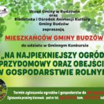 Urząd Gminy w Budzowie oraz Biblioteka i Ośrodek Animacji Kultury Gminy Budzów zapraszają mieszkańców gminy Budzów do udziału w Gminnym Konkursie na Najpiękniejszy Ogród Przydomowy oraz Obejście w Gospodarstwie Rolnym. Termin zgłoszenia ogrodów i gospodarstw do 26 czerwca 2026 r. Zgłoszenia prosimy kierować pod nr tel. 33/874 01 35 kom. 887 505 053 lub 33/876 77 60.