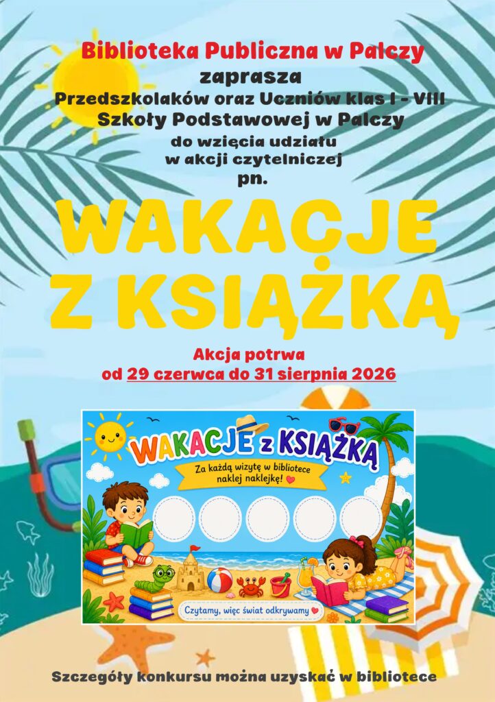 Biblioteka Publiczna w Palczy zaprasza Przedszkolaków oraz Uczniów klas I-VIII Szkoły Podstawowej w Palczy do wzięcia udziału w akcji czytelniczej pn. Wakacje z książką. Akcja potrwa od 29 czerwca do 31 sierpnia 2026.  Wakacje z książką. Za każdą wizytę w bibliotece naklej naklejkę! Czytamy, więc świat odkrywamy. Szczegóły konkursu można uzyskać w bibliotece.