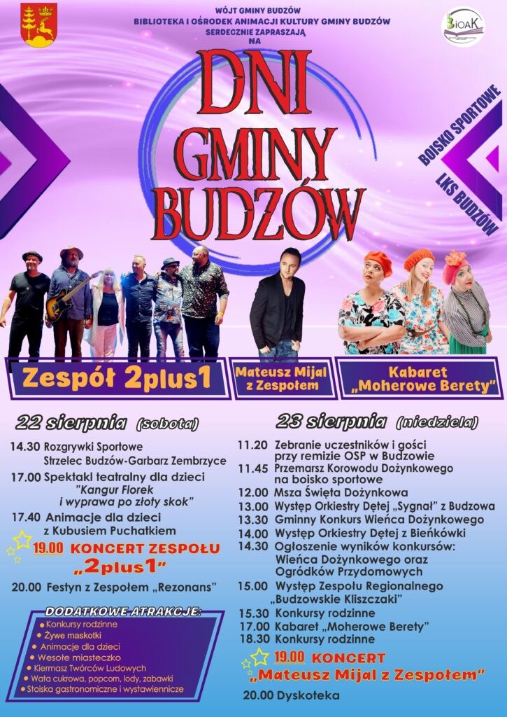 Wójt Gminy Budzów, Biblioteka i Ośrodek Animacji Kultury Gminy Budzów serdecznie zapraszają na Dni Gminy Budzów. Boisko sportowe LKS Budzów. Zespół 2 plus 1, Mateusz Mijal z Zespołem, Kabaret „Moherowe berety”. 22 sierpnia (sobota) 14:30 Rozgrywki sportowe Strzelec Budzów – Garbarz Zembrzyce. 17.00 Spektakl teatralny dla dzieci „Kangur Florek i wyprawa po złoty skok” 17.40 Animacje dla dzieci z Kubusiem Puchatkiem 19.00 Koncert 2 plus 1 20.00 Festyn z Zespołem „Rezonans” 23 sierpnia (niedziela) 11.20 Zebranie uczestników i gości przy remizie OSP w Budzowie 11.45 Przemarsz Korowodu Dożynkowego na boisko sportowe 12.00Msza Święta Dożynkowa 13.00 Występ Orkiestry Dętej „Sygnał” z Budzowa” 13.30 Gminny Konkurs Wieńca Dożynkowego 14.00 Występ Orkiestry Dętej z Bieńkówki 14.30 Ogłoszenie wyników konkursów: Wieńca Dożynkowego oraz Ogródków Przydomowych 15.00 Występ Zespołu Regionalnego „Budzowskie Kliszczaki” 15.30 Konkursy rodzinne 17.00 Kabaret „Moherowe Berety” 18.30 Konkursy rodzinne 19.00 Koncert Mateusz Mijal z Zespołem 20.00 Dyskoteka. Dodatkowe atrakcje: konkursy rodzinne, żywe maskotki, animacje dla dzieci, wesołe miasteczko, kiermasz twórców ludowych, wata cukrowa, popcorn, lody, zabawki, stoiska gastronomiczne i wystawiennicze.