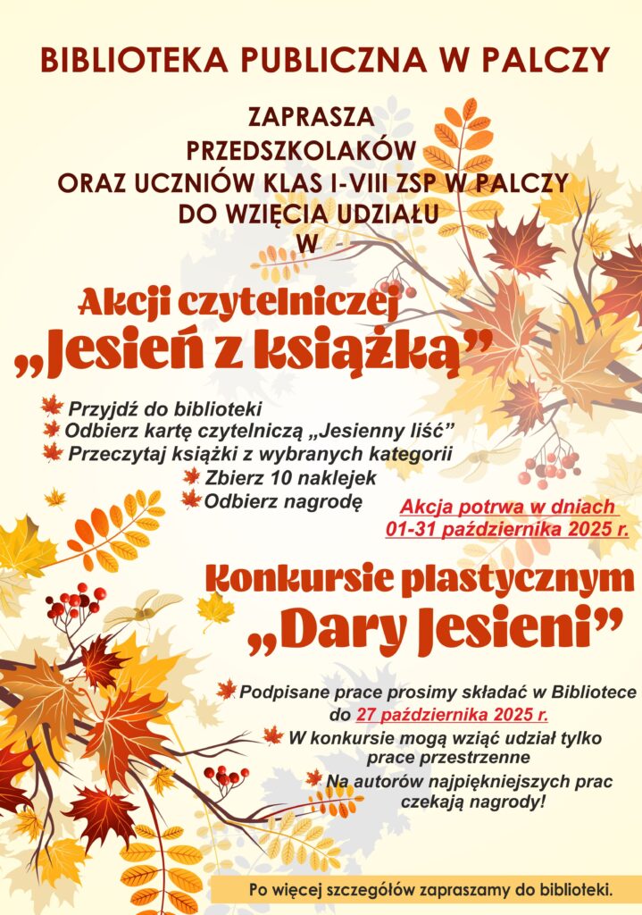 Biblioteka Publiczna w Palczy zaprasza Przedszkolaków oraz Uczniów klas I-VIII z ZSP w Palczy do udziału w Akcji Czytelniczej Jesień z książką. Przyjdź do biblioteki; Odbierz kartę czytelniczą Jesienny Liść; Przeczytaj książki z wybranych kategorii, Zbierz 10 naklejek, Odbierz nagrodę. Akcja potrwa w dniach 01-30 października 2026 r. 
Konkursie Plastycznym Dary Jesieni. Podpisane prace prosimy składać w Bibliotece do 28 października 2026 r. W konkursie mogą wziąć udział tylko prace przestrzenne. Na autorów najpiękniejszych prac czekają nagrody! Po więcej szczegółów zapraszamy do Biblioteki.