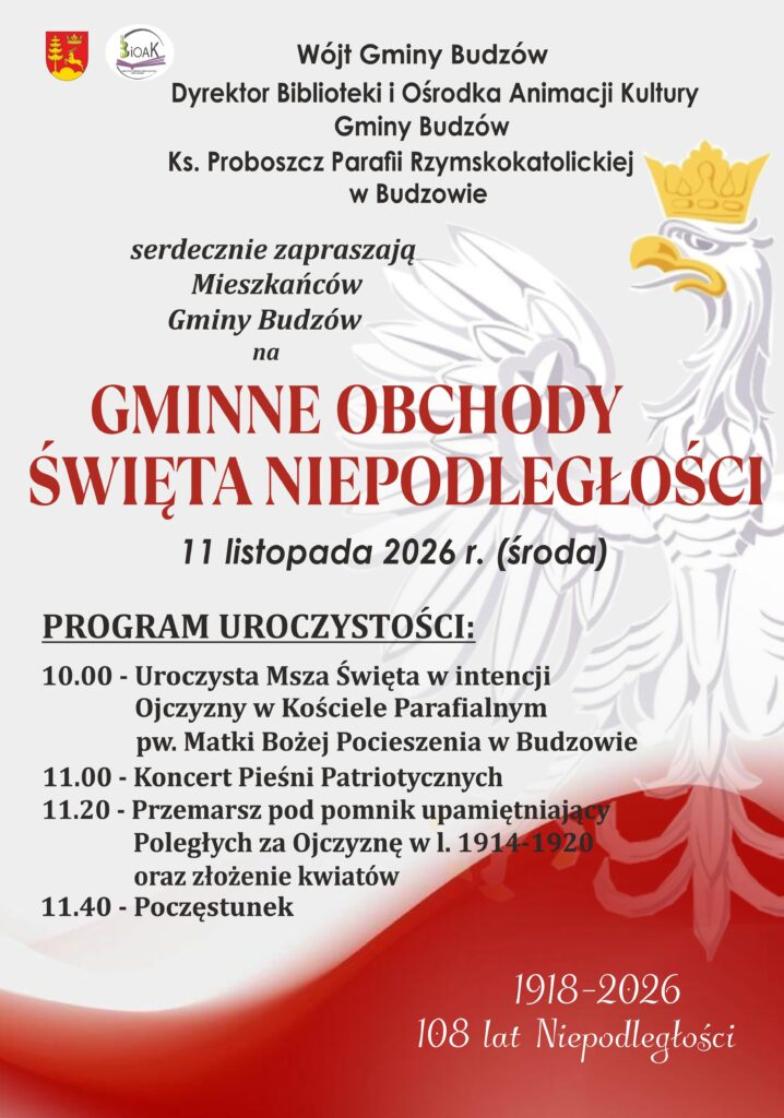 Wójt Gminy Budzów Dyrektor Biblioteki i Ośrodka Animacji Kultury Gminy Budzów Ks. Proboszcz Parafii w Budzowie serdecznie zapraszają Mieszkańców Gminy Budzów na  Gminne Obchody Święta Niepodległości, które odbędą się 11 listopada 2026 r. w Budzowie. Program: 10.00 - Uroczysta Msza Święta, 11.00 - Koncert Pieśni Patriotycznych, 11.20 - Przemarsz pod Pomnik poległych za Ojczyznę oraz złożenie kwiatów,  11.40- Poczęstunek 